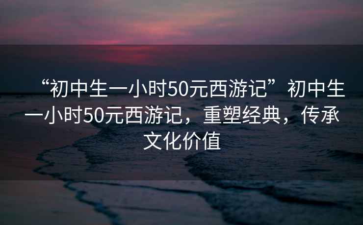 “初中生一小時50元西游記”初中生一小時50元西游記，重塑經典，傳承文化價值