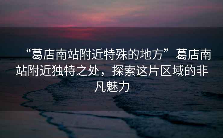 “葛店南站附近特殊的地方”葛店南站附近獨(dú)特之處，探索這片區(qū)域的非凡魅力