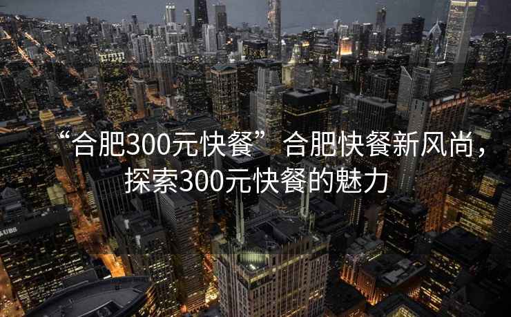 “合肥300元快餐”合肥快餐新風(fēng)尚，探索300元快餐的魅力