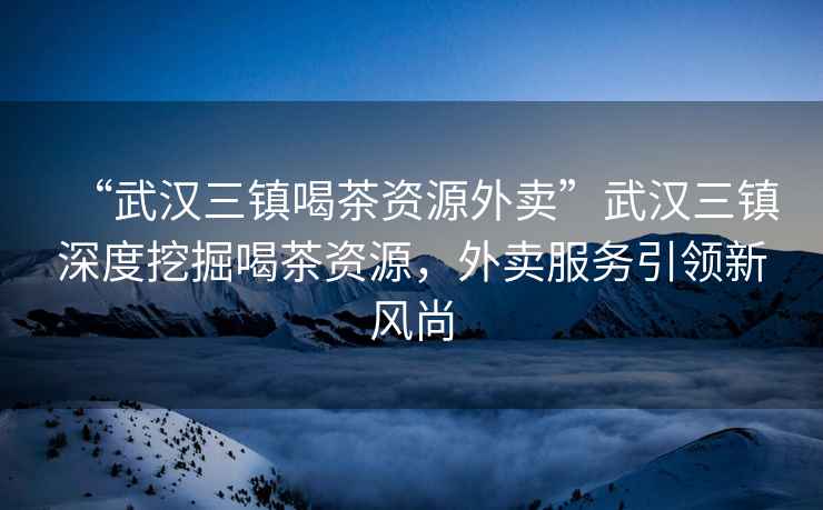 “武漢三鎮(zhèn)喝茶資源外賣”武漢三鎮(zhèn)深度挖掘喝茶資源，外賣服務(wù)引領(lǐng)新風(fēng)尚