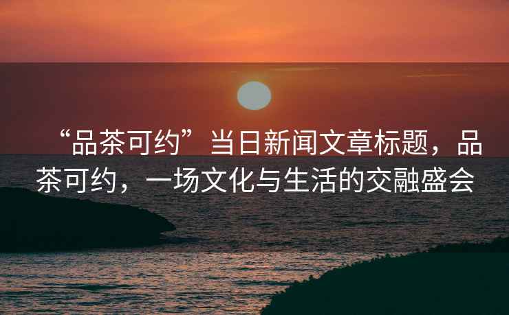 “品茶可約”當(dāng)日新聞文章標(biāo)題，品茶可約，一場文化與生活的交融盛會(huì)