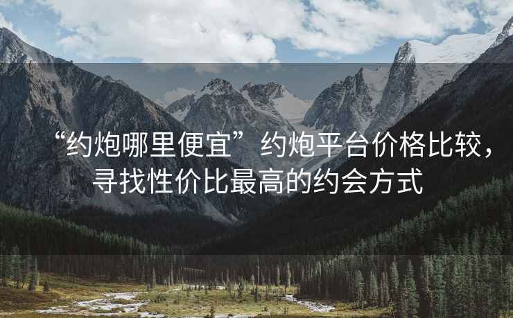 “約炮哪里便宜”約炮平臺(tái)價(jià)格比較，尋找性價(jià)比最高的約會(huì)方式