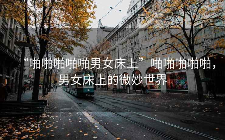 “啪啪啪啪啪男女床上”啪啪啪啪啪，男女床上的微妙世界