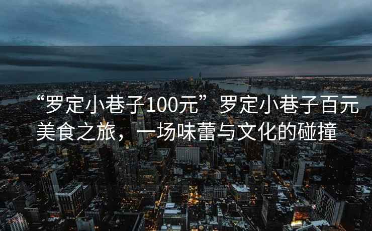 “羅定小巷子100元”羅定小巷子百元美食之旅，一場味蕾與文化的碰撞