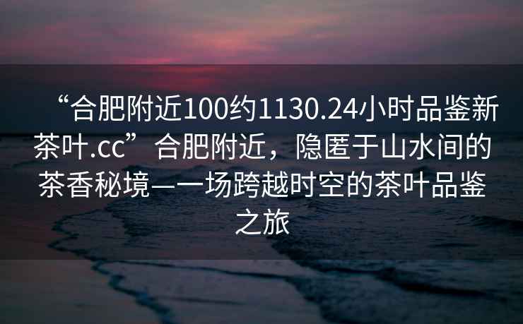 “合肥附近100約1130.24小時品鑒新茶葉.cc”合肥附近，隱匿于山水間的茶香秘境—一場跨越時空的茶葉品鑒之旅