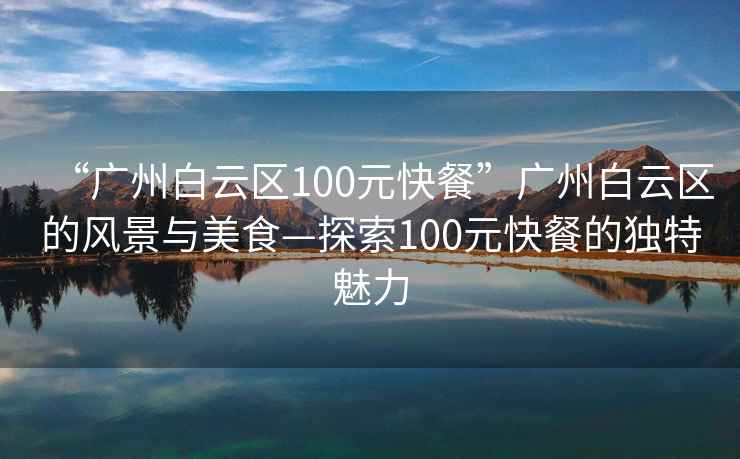 “廣州白云區(qū)100元快餐”廣州白云區(qū)的風(fēng)景與美食—探索100元快餐的獨(dú)特魅力