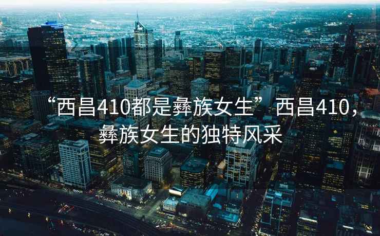 “西昌410都是彝族女生”西昌410，彝族女生的獨特風采
