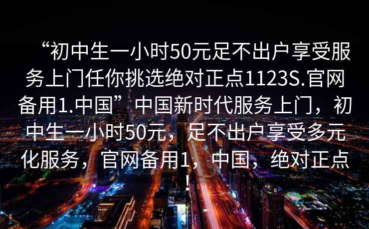 “初中生一小時50元足不出戶享受服務上門任你挑選絕對正點1123S.官網備用1.中國”中國新時代服務上門，初中生一小時50元，足不出戶享受多元化服務，官網備用1，中國，絕對正點！