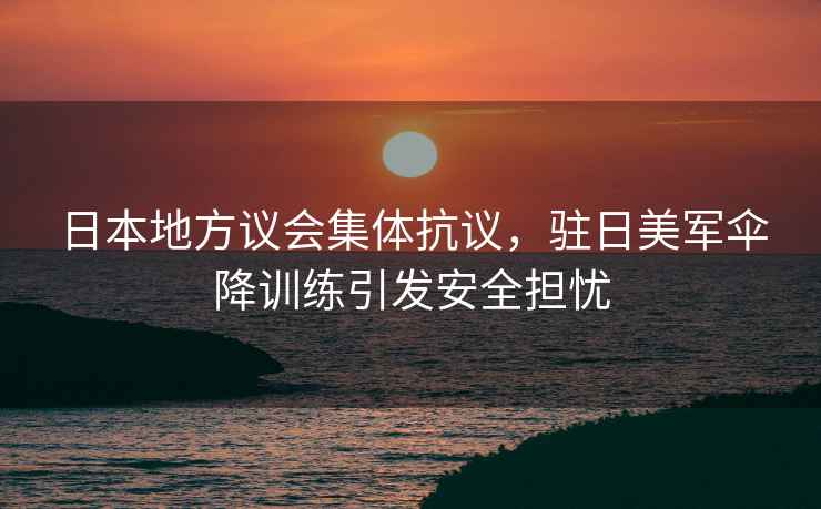 日本地方議會集體抗議，駐日美軍傘降訓(xùn)練引發(fā)安全擔(dān)憂
