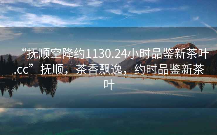 “撫順空降約1130.24小時品鑒新茶葉.cc”撫順，茶香飄逸，約時品鑒新茶葉