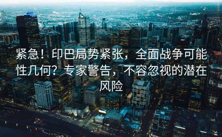 緊急！印巴局勢緊張，全面戰(zhàn)爭可能性幾何？專家警告，不容忽視的潛在風險