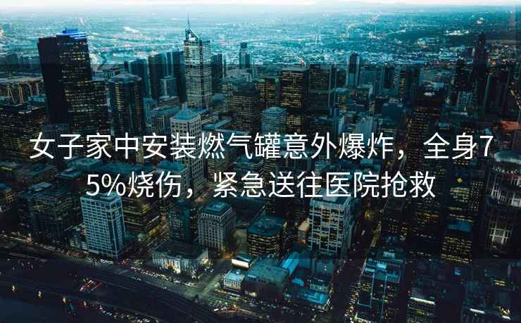 女子家中安裝燃氣罐意外爆炸，全身75%燒傷，緊急送往醫(yī)院搶救