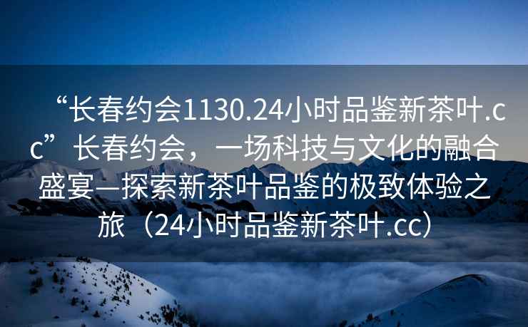 “長春約會1130.24小時品鑒新茶葉.cc”長春約會，一場科技與文化的融合盛宴—探索新茶葉品鑒的極致體驗之旅（24小時品鑒新茶葉.cc）