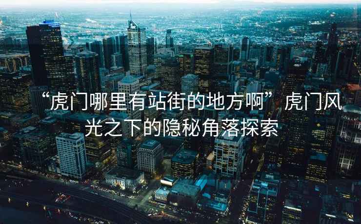 “虎門哪里有站街的地方啊”虎門風光之下的隱秘角落探索