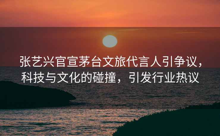 張藝興官宣茅臺(tái)文旅代言人引爭(zhēng)議，科技與文化的碰撞，引發(fā)行業(yè)熱議
