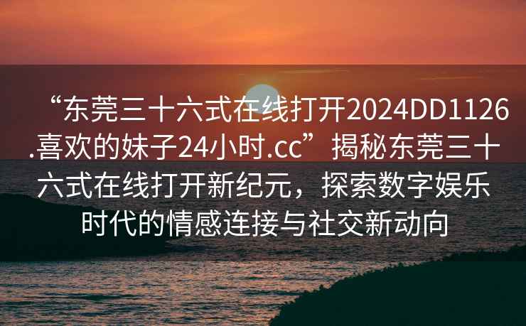 “東莞三十六式在線打開2024DD1126.喜歡的妹子24小時.cc”揭秘東莞三十六式在線打開新紀(jì)元，探索數(shù)字娛樂時代的情感連接與社交新動向