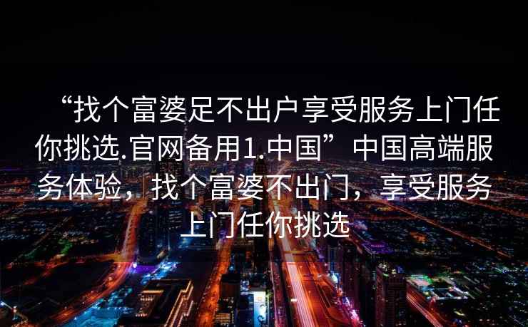 “找個富婆足不出戶享受服務(wù)上門任你挑選.官網(wǎng)備用1.中國”中國高端服務(wù)體驗(yàn)，找個富婆不出門，享受服務(wù)上門任你挑選