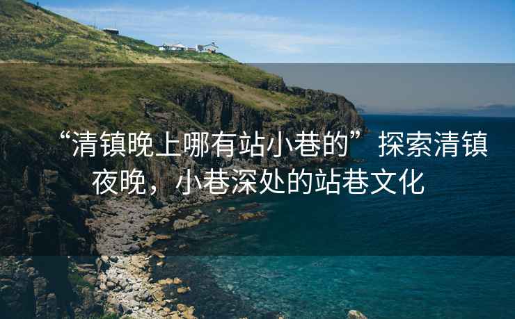 “清鎮(zhèn)晚上哪有站小巷的”探索清鎮(zhèn)夜晚，小巷深處的站巷文化