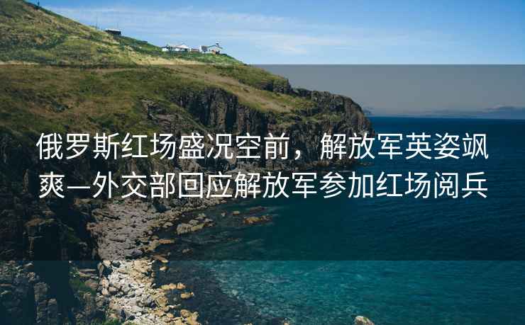 俄羅斯紅場(chǎng)盛況空前，解放軍英姿颯爽—外交部回應(yīng)解放軍參加紅場(chǎng)閱兵