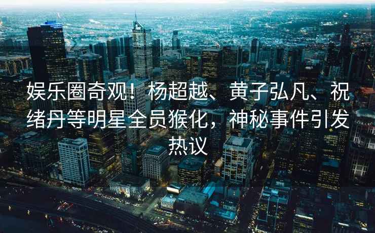 娛樂(lè)圈奇觀！楊超越、黃子弘凡、祝緒丹等明星全員猴化，神秘事件引發(fā)熱議