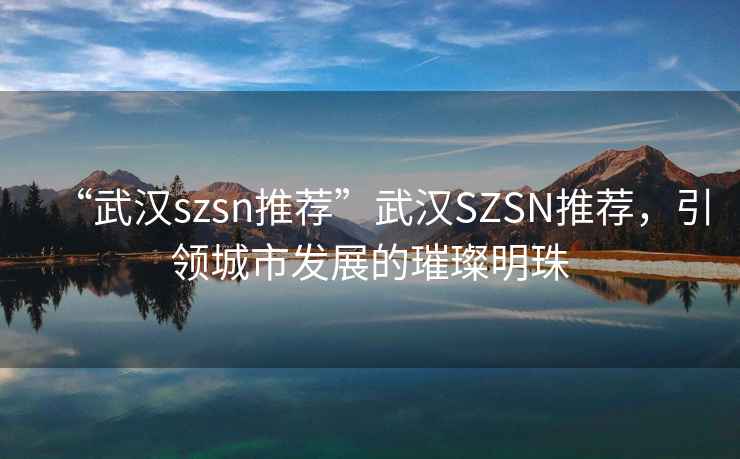 “武漢szsn推薦”武漢SZSN推薦，引領(lǐng)城市發(fā)展的璀璨明珠