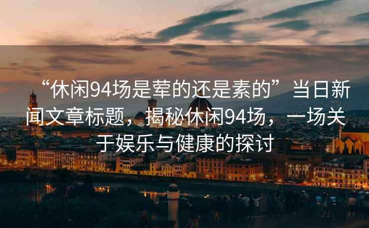 “休閑94場是葷的還是素的”當(dāng)日新聞文章標(biāo)題，揭秘休閑94場，一場關(guān)于娛樂與健康的探討