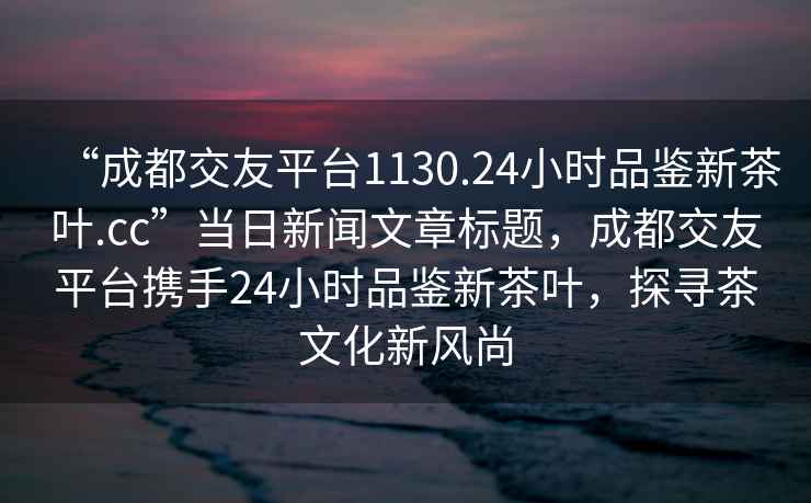 “成都交友平臺1130.24小時品鑒新茶葉.cc”當日新聞文章標題，成都交友平臺攜手24小時品鑒新茶葉，探尋茶文化新風尚