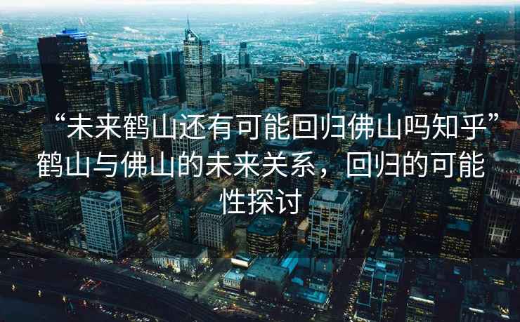 “未來(lái)鶴山還有可能回歸佛山嗎知乎”鶴山與佛山的未來(lái)關(guān)系，回歸的可能性探討