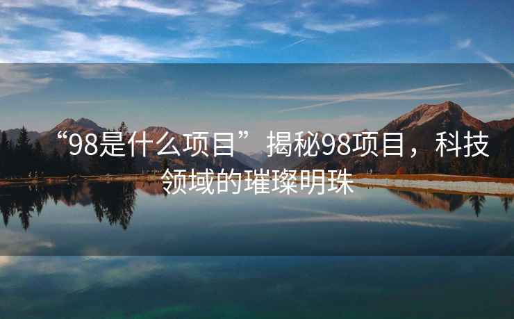 “98是什么項(xiàng)目”揭秘98項(xiàng)目，科技領(lǐng)域的璀璨明珠