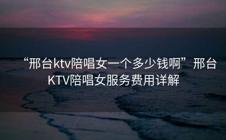 “邢臺(tái)ktv陪唱女一個(gè)多少錢啊”邢臺(tái)KTV陪唱女服務(wù)費(fèi)用詳解