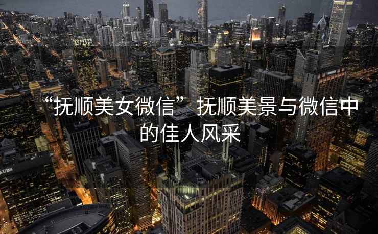 “撫順美女微信”撫順美景與微信中的佳人風(fēng)采