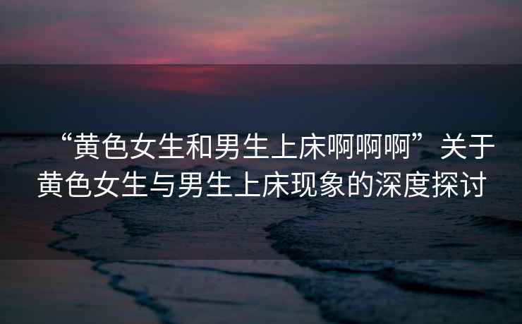 “黃色女生和男生上床啊啊啊”關(guān)于黃色女生與男生上床現(xiàn)象的深度探討