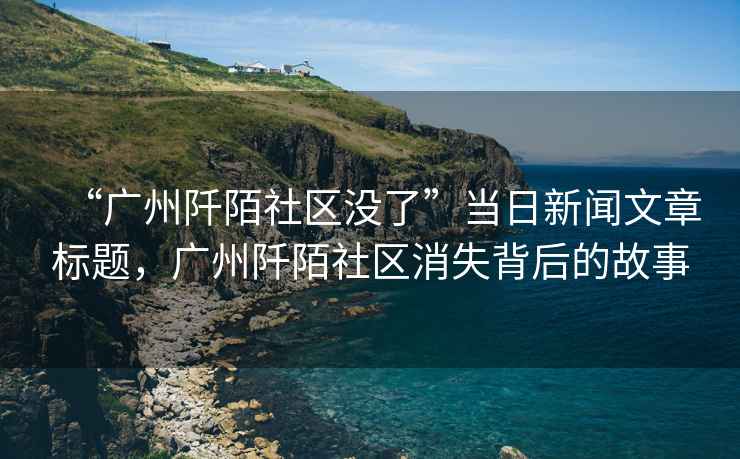 “廣州阡陌社區(qū)沒了”當(dāng)日新聞文章標(biāo)題，廣州阡陌社區(qū)消失背后的故事