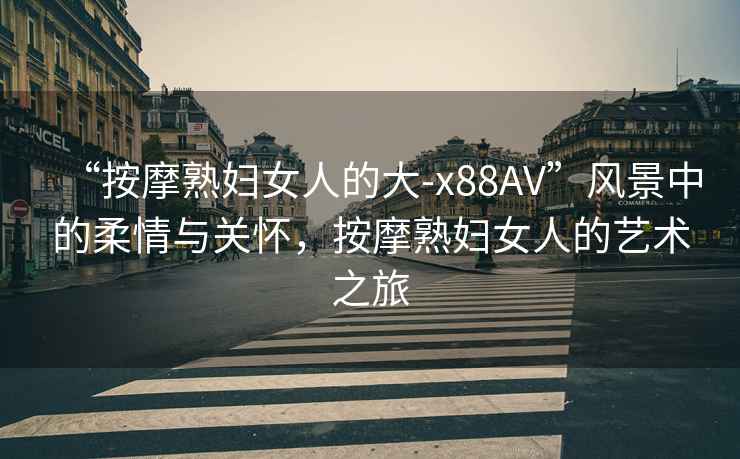 “按摩熟婦女人的大-x88AV”風(fēng)景中的柔情與關(guān)懷，按摩熟婦女人的藝術(shù)之旅