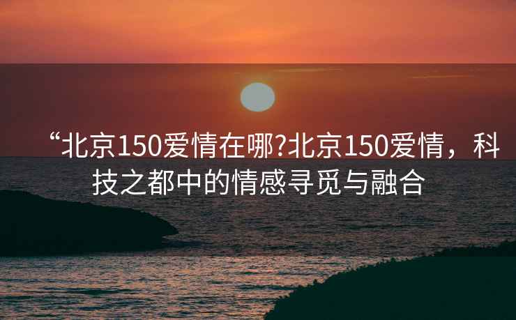 “北京150愛情在哪?北京150愛情，科技之都中的情感尋覓與融合