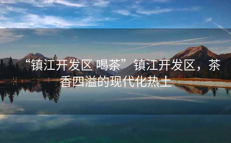“鎮(zhèn)江開發(fā)區(qū) 喝茶”鎮(zhèn)江開發(fā)區(qū)，茶香四溢的現(xiàn)代化熱土