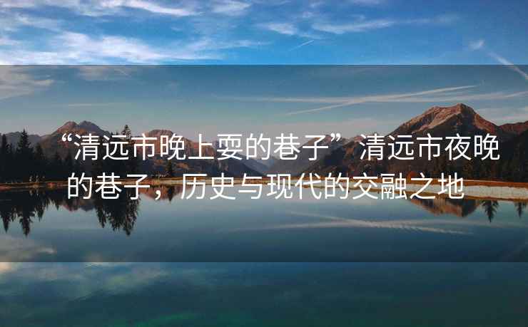 “清遠市晚上耍的巷子”清遠市夜晚的巷子，歷史與現代的交融之地