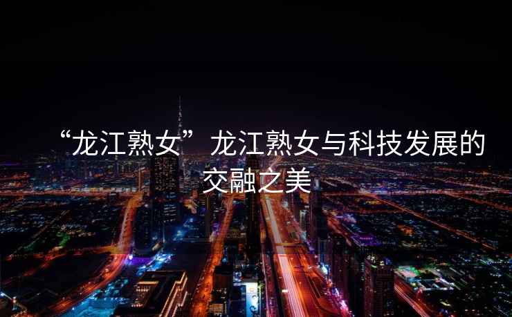 “龍江熟女”龍江熟女與科技發(fā)展的交融之美