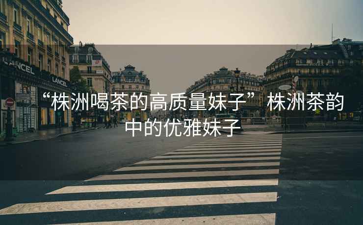 “株洲喝茶的高質(zhì)量妹子”株洲茶韻中的優(yōu)雅妹子