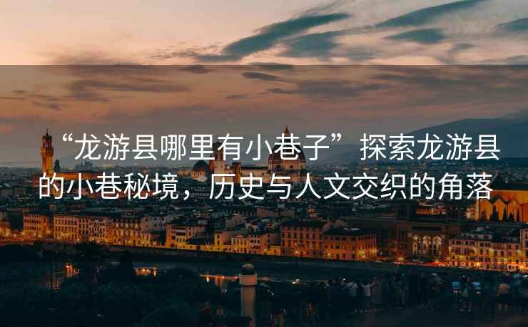 “龍游縣哪里有小巷子”探索龍游縣的小巷秘境，歷史與人文交織的角落