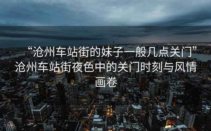 “滄州車站街的妹子一般幾點(diǎn)關(guān)門”滄州車站街夜色中的關(guān)門時(shí)刻與風(fēng)情畫卷