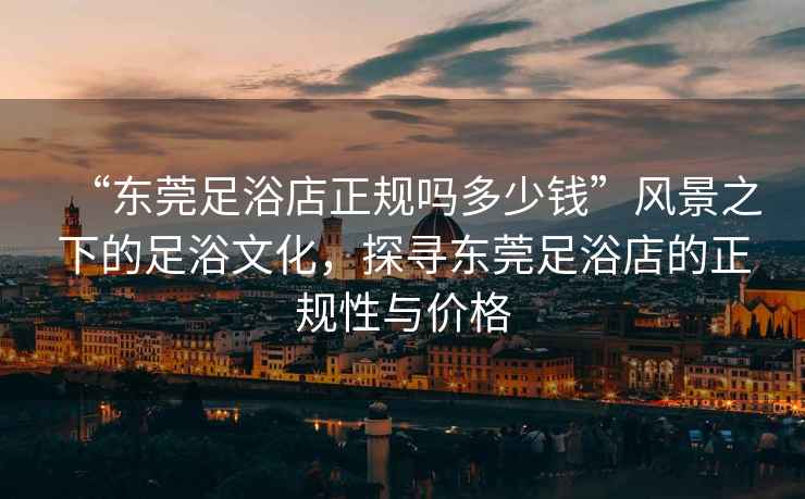 “東莞足浴店正規(guī)嗎多少錢”風(fēng)景之下的足浴文化，探尋東莞足浴店的正規(guī)性與價(jià)格