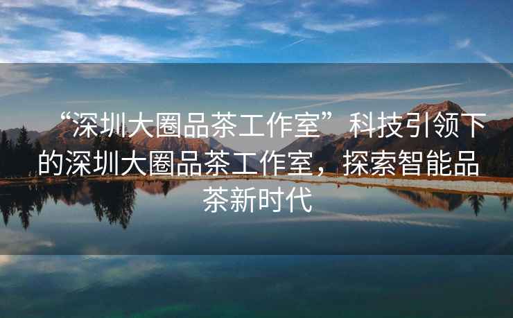 “深圳大圈品茶工作室”科技引領(lǐng)下的深圳大圈品茶工作室，探索智能品茶新時代