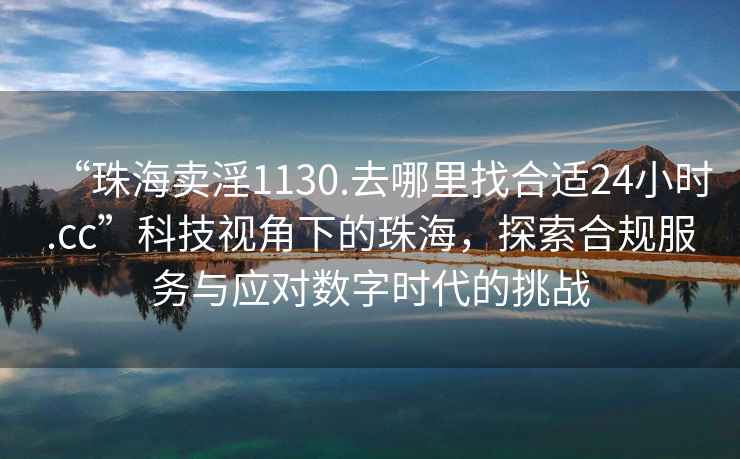 “珠海賣淫1130.去哪里找合適24小時.cc”科技視角下的珠海，探索合規(guī)服務(wù)與應(yīng)對數(shù)字時代的挑戰(zhàn)