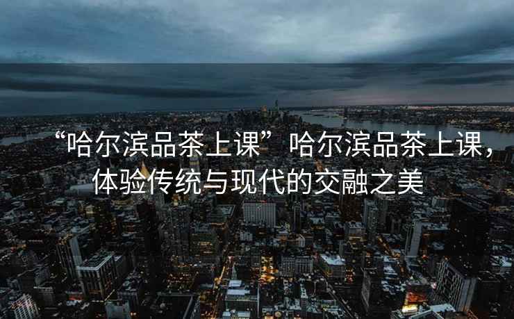 “哈爾濱品茶上課”哈爾濱品茶上課，體驗(yàn)傳統(tǒng)與現(xiàn)代的交融之美