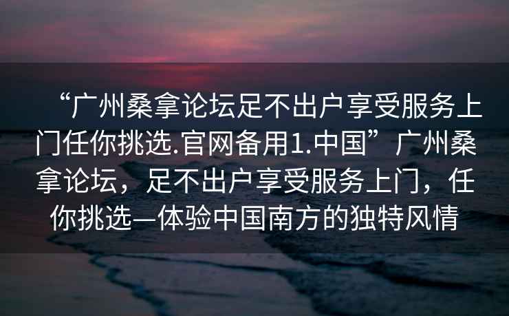 “廣州桑拿論壇足不出戶享受服務(wù)上門任你挑選.官網(wǎng)備用1.中國”廣州桑拿論壇，足不出戶享受服務(wù)上門，任你挑選—體驗中國南方的獨特風(fēng)情