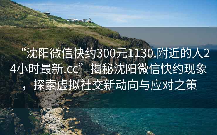 “沈陽(yáng)微信快約300元1130.附近的人24小時(shí)最新.cc”揭秘沈陽(yáng)微信快約現(xiàn)象，探索虛擬社交新動(dòng)向與應(yīng)對(duì)之策