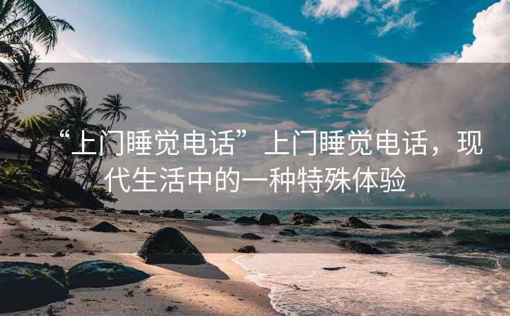 “上門睡覺電話”上門睡覺電話，現(xiàn)代生活中的一種特殊體驗