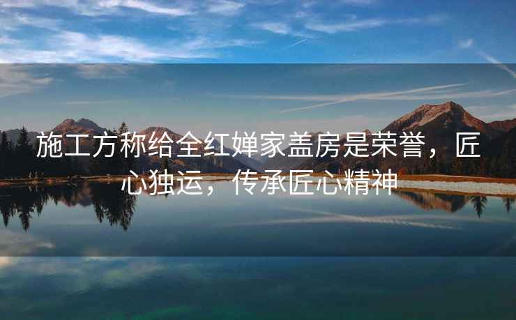 施工方稱給全紅嬋家蓋房是榮譽(yù)，匠心獨(dú)運(yùn)，傳承匠心精神