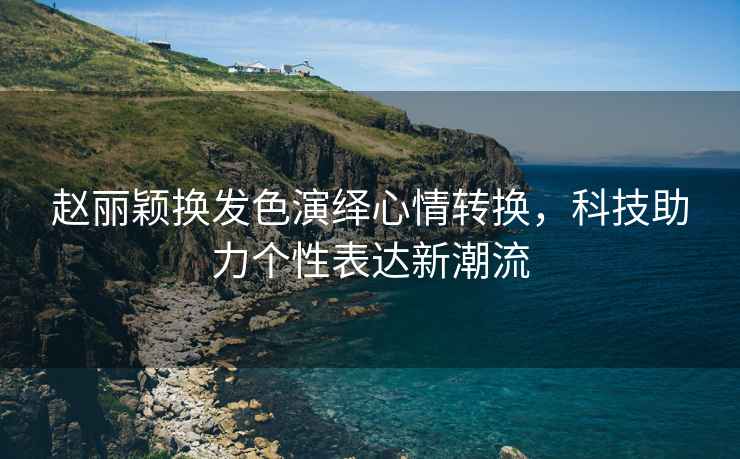 趙麗穎換發(fā)色演繹心情轉(zhuǎn)換，科技助力個(gè)性表達(dá)新潮流
